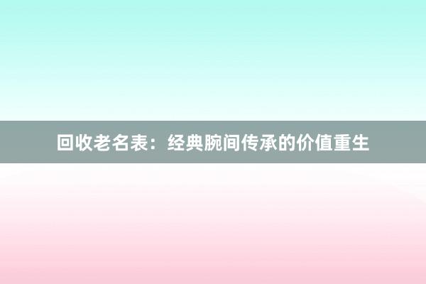 回收老名表：经典腕间传承的价值重生